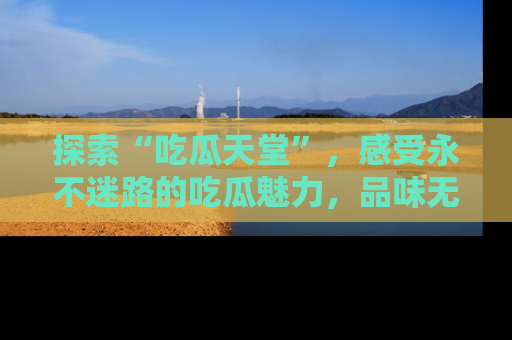 探索“吃瓜天堂”，感受永不迷路的吃瓜魅力，品味无尽的美食！