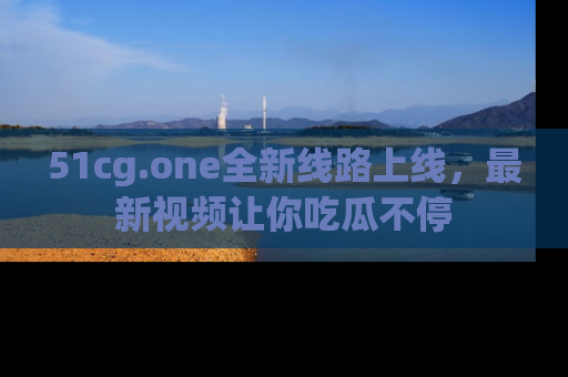 51cg.one全新线路上线，最新视频让你吃瓜不停
