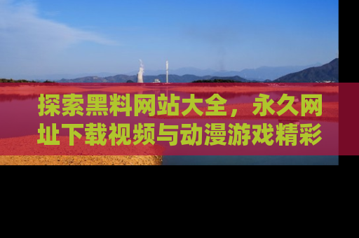 探索黑料网站大全，永久网址下载视频与动漫游戏精彩瞬间！