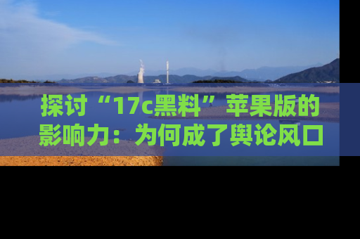 探讨“17c黑料”苹果版的影响力：为何成了舆论风口？