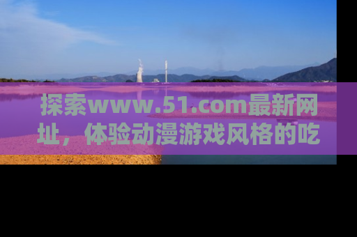 探索www.51.com最新网址，体验动漫游戏风格的吃瓜乐趣！