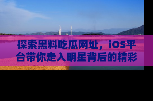 探索黑料吃瓜网址，iOS平台带你走入明星背后的精彩故事！