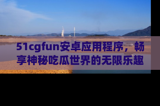 51cgfun安卓应用程序，畅享神秘吃瓜世界的无限乐趣！