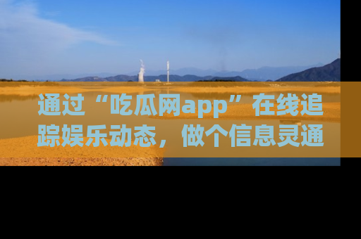 通过“吃瓜网app”在线追踪娱乐动态，做个信息灵通的吃瓜群众！