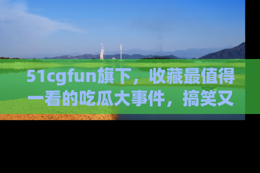 51cgfun旗下，收藏最值得一看的吃瓜大事件，搞笑又精彩！