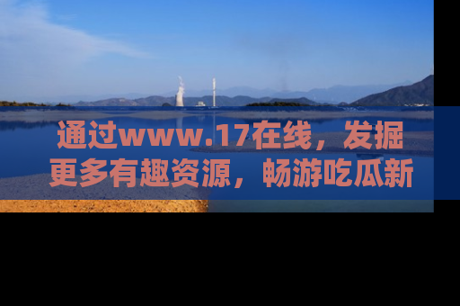 通过www.17在线，发掘更多有趣资源，畅游吃瓜新闻海洋