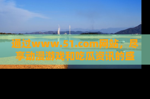 通过www.51.com网站,尽享动漫游戏和吃瓜资讯的盛宴!