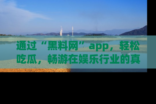 通过“黑料网”app，轻松吃瓜，畅游在娱乐行业的真实世界！