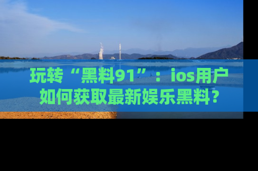 玩转“黑料91”:ios用户如何获取最新娱乐黑料?