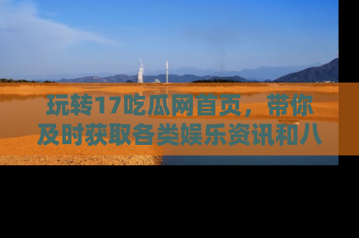 玩转17吃瓜网首页,带你及时获取各类娱乐资讯和八卦故事!