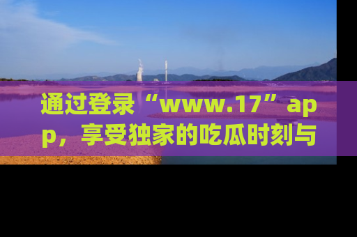通过登录“www.17”app,享受独家的吃瓜时刻与娱乐资讯!