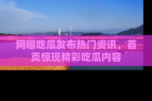 网曝吃瓜发布热门资讯,首页惊现精彩吃瓜内容