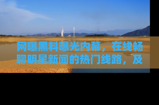 网曝黑料曝光内幕,在线畅聊明星新闻的热门线路,及时掌握最新消息!