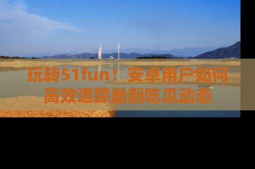 玩转51fun!安卓用户如何高效追踪最新吃瓜动态
