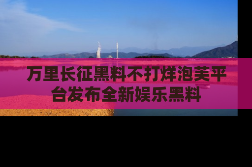 万里长征黑料不打烊泡芙平台发布全新娱乐黑料
