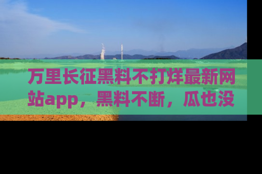 万里长征黑料不打烊最新网站app,黑料不断,瓜也没断,真香!