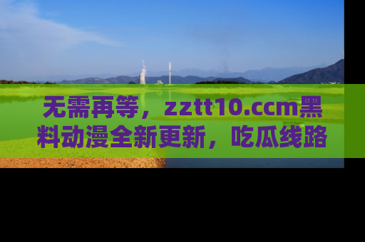 无需再等,zztt10.ccm黑料动漫全新更新,吃瓜线路佛系推荐!