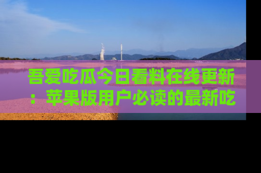 吾爱吃瓜今日看料在线更新:苹果版用户必读的最新吃瓜技巧