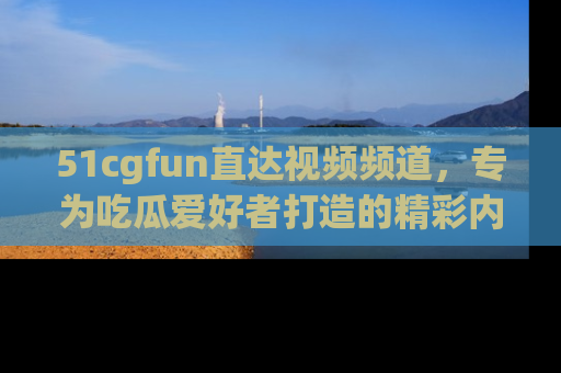 51cgfun直达视频频道，专为吃瓜爱好者打造的精彩内容库！