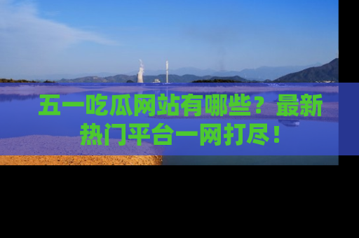 五一吃瓜网站有哪些?最新热门平台一网打尽!