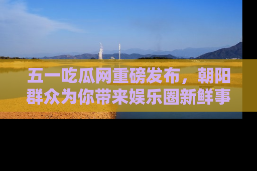 五一吃瓜网重磅发布,朝阳群众为你带来娱乐圈新鲜事!