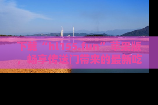 下载“hl155.fun”苹果版,畅享传送门带来的最新吃瓜资讯