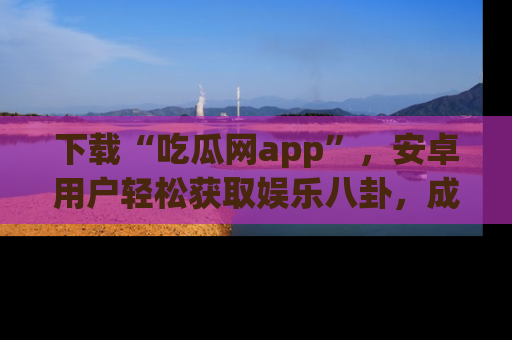 下载“吃瓜网app”,安卓用户轻松获取娱乐八卦,成为身边的知情达人!