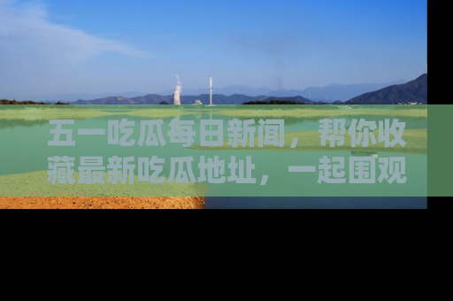 五一吃瓜每日新闻,帮你收藏最新吃瓜地址,一起围观吧!