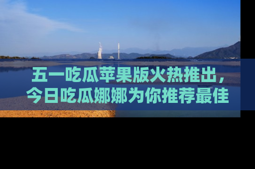 五一吃瓜苹果版火热推出,今日吃瓜娜娜为你推荐最佳美食!