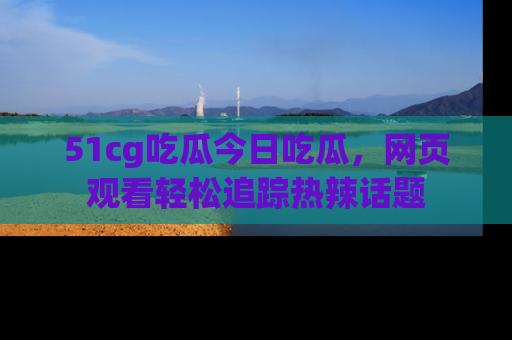 51cg吃瓜今日吃瓜，网页观看轻松追踪热辣话题