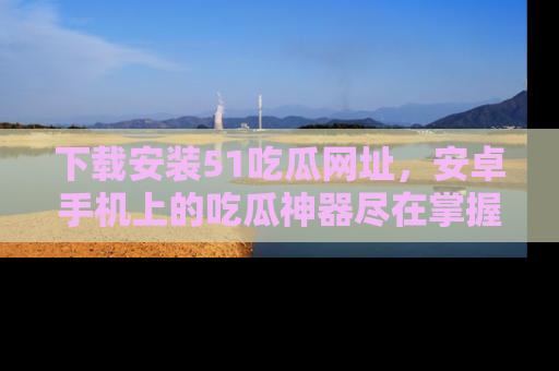 下载安装51吃瓜网址,安卓手机上的吃瓜神器尽在掌握