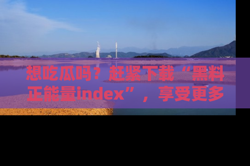 想吃瓜吗?赶紧下载“黑料正能量index”,享受更多正能量内容!