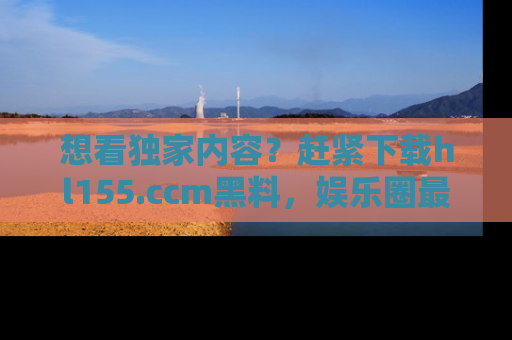 想看独家内容?赶紧下载hl155.ccm黑料,娱乐圈最劲爆的新闻一手掌握!