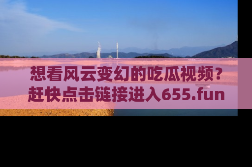 想看风云变幻的吃瓜视频?赶快点击链接进入655.fun吧!