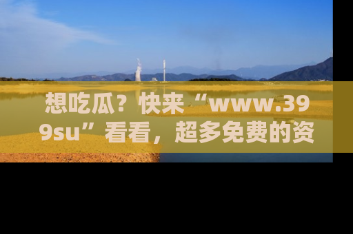 想吃瓜?快来“www.399su”看看,超多免费的资源让你尽情享受!
