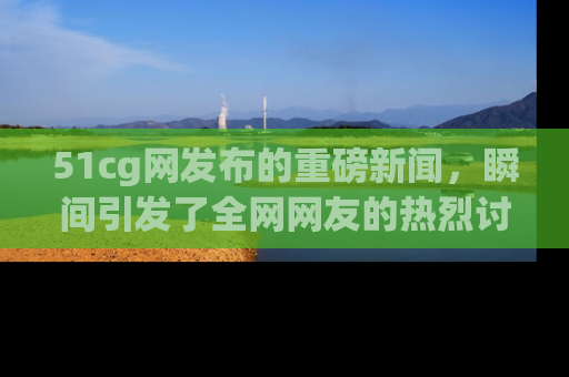 51cg网发布的重磅新闻，瞬间引发了全网网友的热烈讨论！