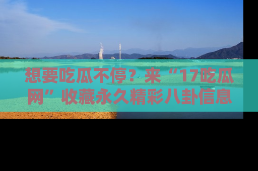 想要吃瓜不停?来“17吃瓜网”收藏永久精彩八卦信息!