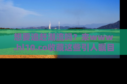 想要追赶潮流吗?来www.hl10.co收藏这些引人瞩目的新闻瞬间吧!