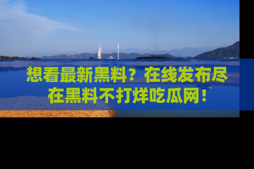 想看最新黑料?在线发布尽在黑料不打烊吃瓜网!