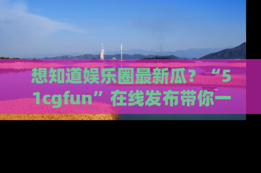 想知道娱乐圈最新瓜?“51cgfun”在线发布带你一探究竟!