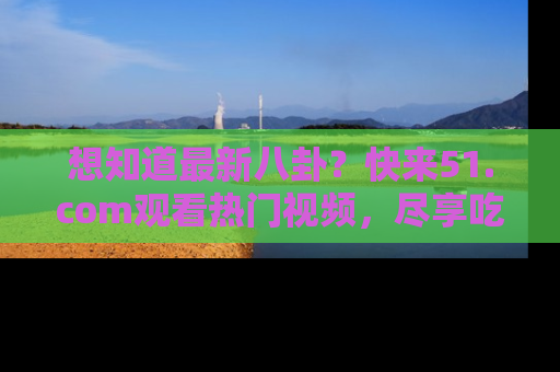 想知道最新八卦?快来51.com观看热门视频,尽享吃瓜乐趣!