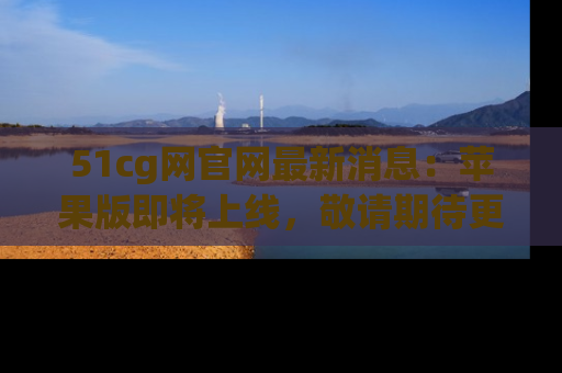 51cg网官网最新消息：苹果版即将上线，敬请期待更多吃瓜内容！