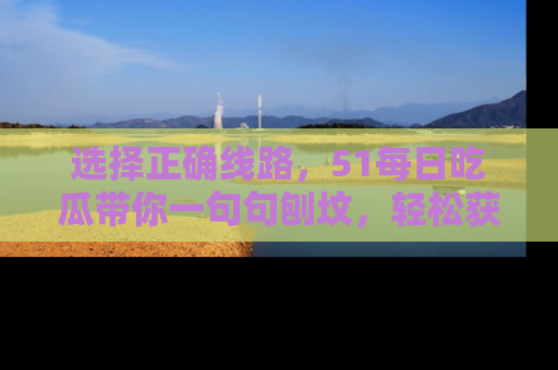 选择正确线路,51每日吃瓜带你一句句刨坟,轻松获取娱乐新资讯