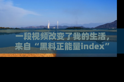 一段视频改变了我的生活,来自“黑料正能量index”的真实分享