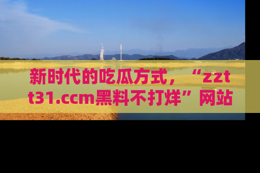 新时代的吃瓜方式,“zztt31.ccm黑料不打烊”网站为iOS用户带来惊喜