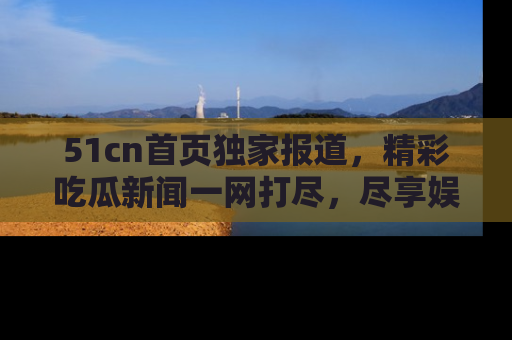 51cn首页独家报道，精彩吃瓜新闻一网打尽，尽享娱乐盛宴