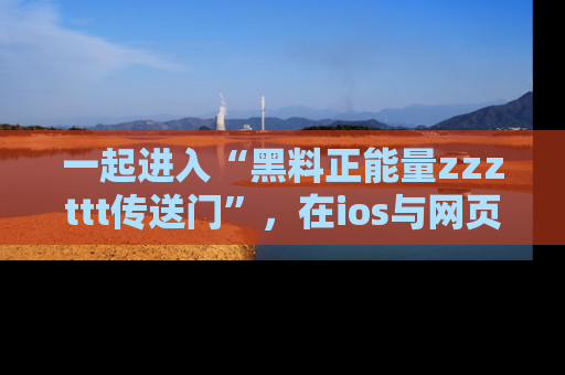 一起进入“黑料正能量zzzttt传送门”,在ios与网页中享受热辣资讯的快乐吧!