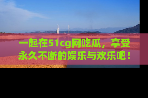 一起在51cg网吃瓜,享受永久不断的娱乐与欢乐吧!