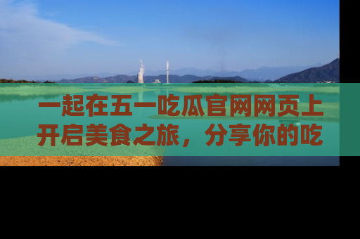 一起在五一吃瓜官网网页上开启美食之旅,分享你的吃瓜故事与精彩瞬间!