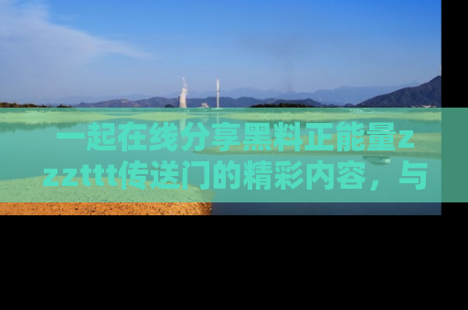 一起在线分享黑料正能量zzzttt传送门的精彩内容,与朋友互动!